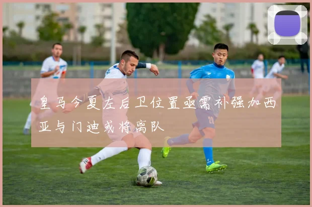 皇马今夏左后卫位置亟需补强加西亚与门迪或将离队