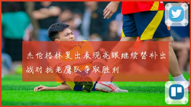 杰伦格林复出表现亮眼继续替补出战对抗老鹰队争取胜利