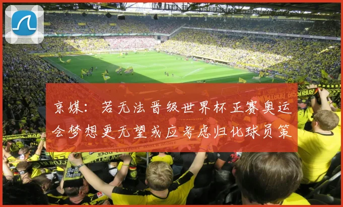 京媒：若无法晋级世界杯正赛奥运会梦想更无望或应考虑归化球员策略