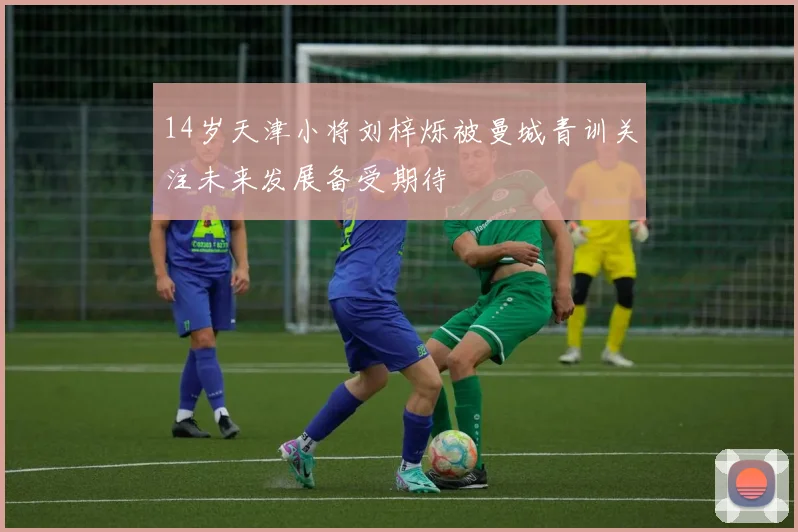 14岁天津小将刘梓烁被曼城青训关注未来发展备受期待