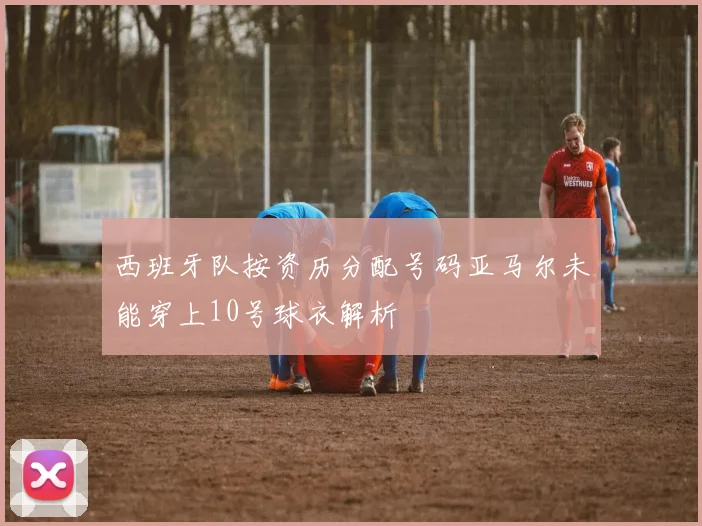 西班牙队按资历分配号码亚马尔未能穿上10号球衣解析