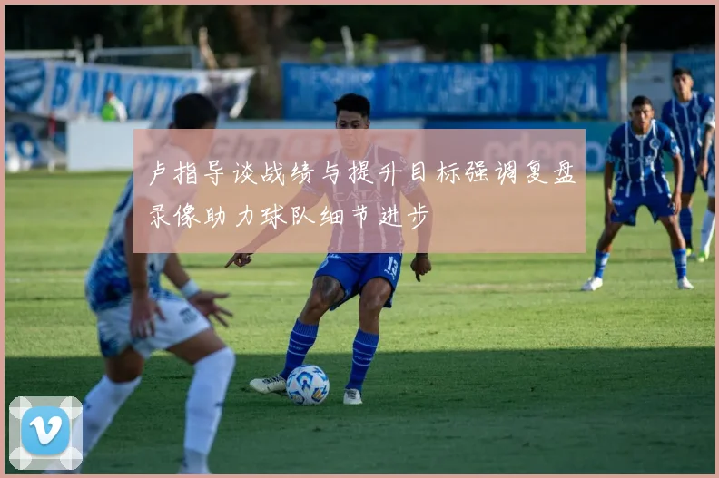 卢指导谈战绩与提升目标强调复盘录像助力球队细节进步