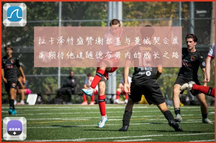 拉卡泽特盛赞谢尔基与曼城契合度高期待他追随德布劳内的成长之路