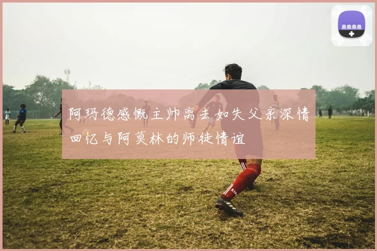阿玛德感慨主帅离去如失父亲深情回忆与阿莫林的师徒情谊