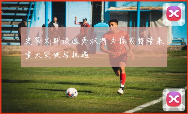 史蒂文斯谈选秀权潜力称或将带来重大突破与机遇