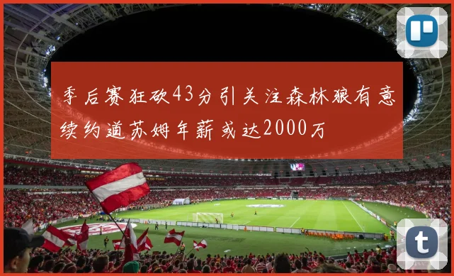 季后赛狂砍43分引关注森林狼有意续约道苏姆年薪或达2000万
