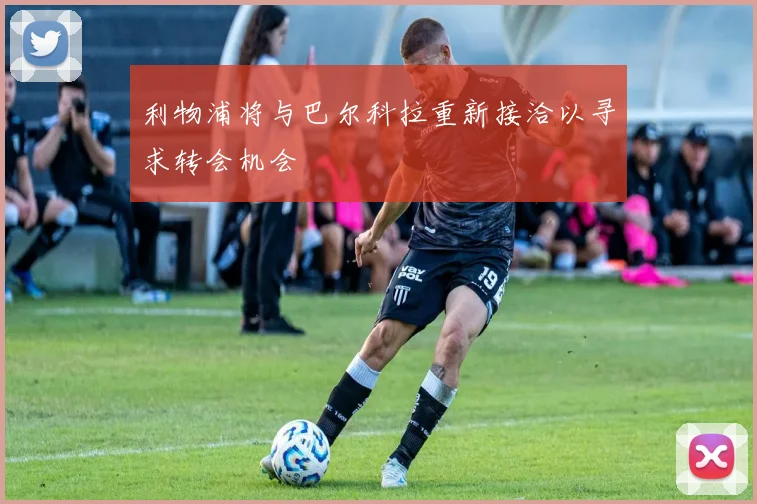 利物浦将与巴尔科拉重新接洽以寻求转会机会