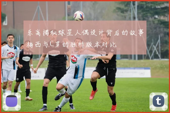 乐高揭秘球星人偶设计背后的故事梅西与C罗的独特版本对比