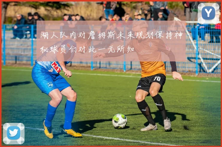 湖人队内对詹姆斯未来规划保持神秘球员们对此一无所知