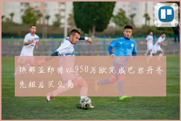 热那亚即将以950万欧完成巴尔丹齐先租后买交易