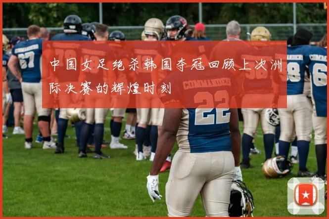 中国女足绝杀韩国夺冠回顾上次洲际决赛的辉煌时刻