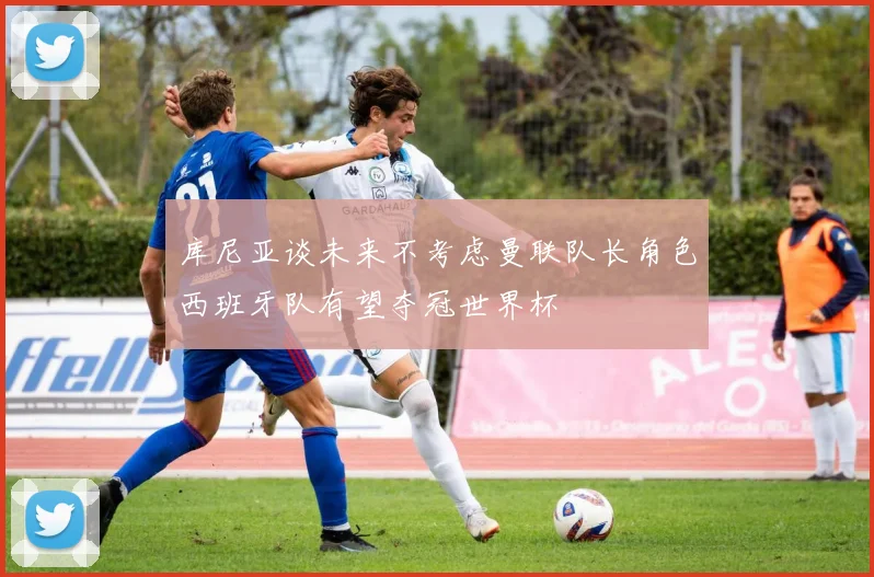 库尼亚谈未来不考虑曼联队长角色西班牙队有望夺冠世界杯