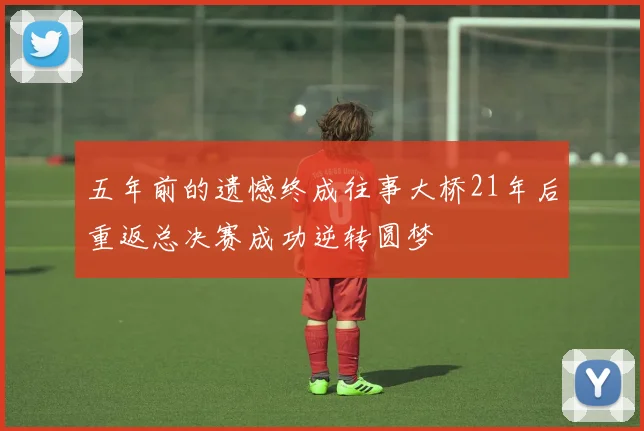 五年前的遗憾终成往事大桥21年后重返总决赛成功逆转圆梦