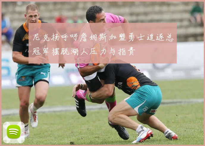 尼克杨呼吁詹姆斯加盟勇士追逐总冠军摆脱湖人压力与指责