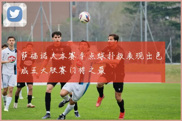 萨福诺夫本赛季点球扑救表现出色成五大联赛门将之最